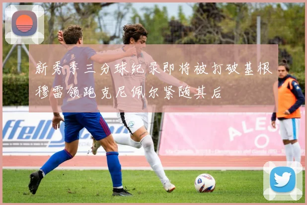 新秀季三分球纪录即将被打破基根穆雷领跑克尼佩尔紧随其后