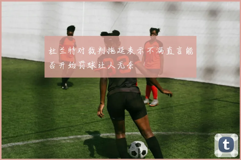 杜兰特对裁判拖延表示不满直言能否开始罚球让人无奈