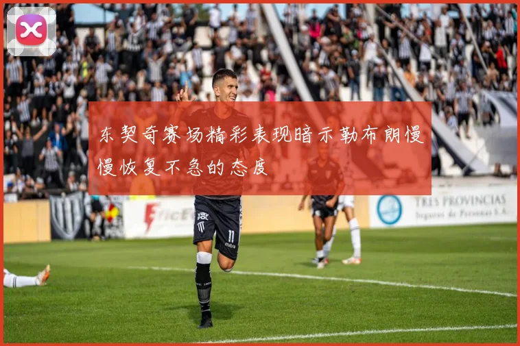 东契奇赛场精彩表现暗示勒布朗慢慢恢复不急的态度