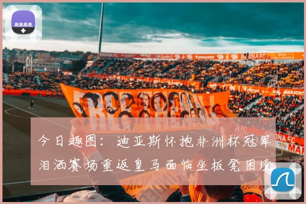 今日趣图：迪亚斯怀抱非洲杯冠军泪洒赛场重返皇马面临坐板凳困境
