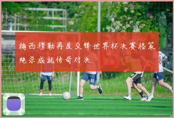 梅西穆勒再度交锋世界杯决赛格策绝杀成就传奇对决