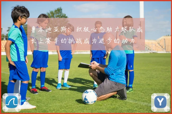 鲁本迪亚斯：积极心态助力球队成长上赛季的挑战成为进步的动力