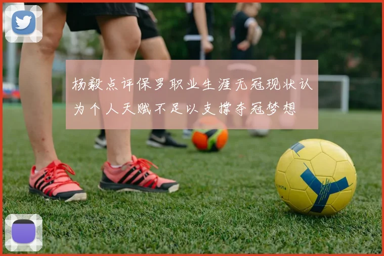 杨毅点评保罗职业生涯无冠现状认为个人天赋不足以支撑夺冠梦想