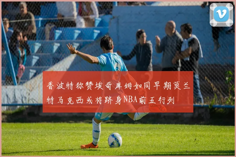 香波特称赞埃奇库姆如同早期莫兰特马克西或将跻身NBA前五行列