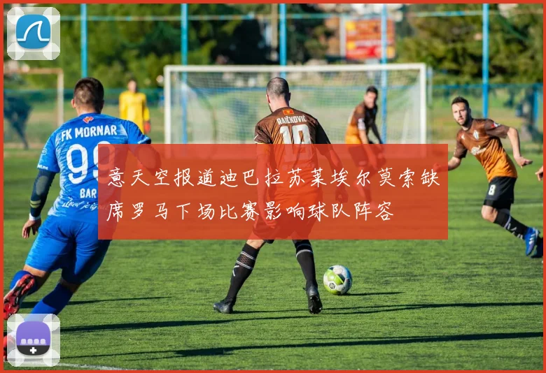 意天空报道迪巴拉苏莱埃尔莫索缺席罗马下场比赛影响球队阵容