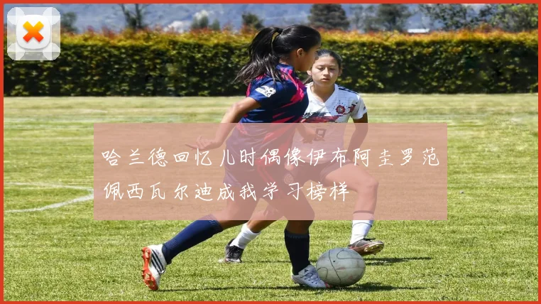 哈兰德回忆儿时偶像伊布阿圭罗范佩西瓦尔迪成我学习榜样