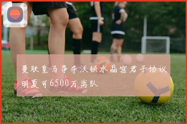 曼联皇马争夺沃顿水晶宫君子协议明夏可6500万离队