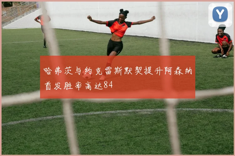 哈弗茨与约克雷斯默契提升阿森纳首发胜率高达84
