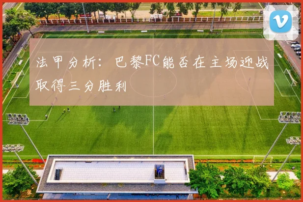 法甲分析：巴黎FC能否在主场迎战取得三分胜利
