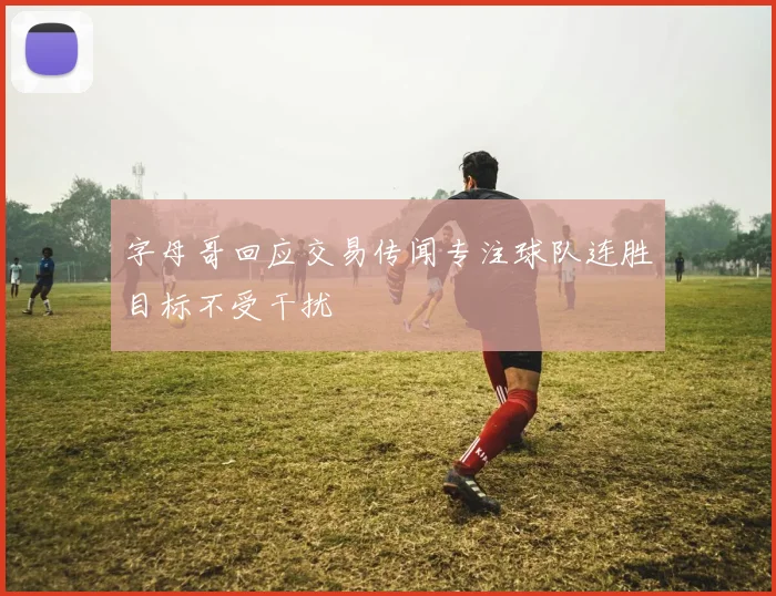 字母哥回应交易传闻专注球队连胜目标不受干扰
