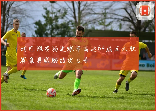 姆巴佩客场进球率高达64成五大联赛最具威胁的攻击手