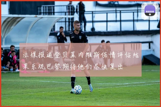 法媒报道登贝莱内维斯伤情评估结果乐观巴黎期待他们尽快复出