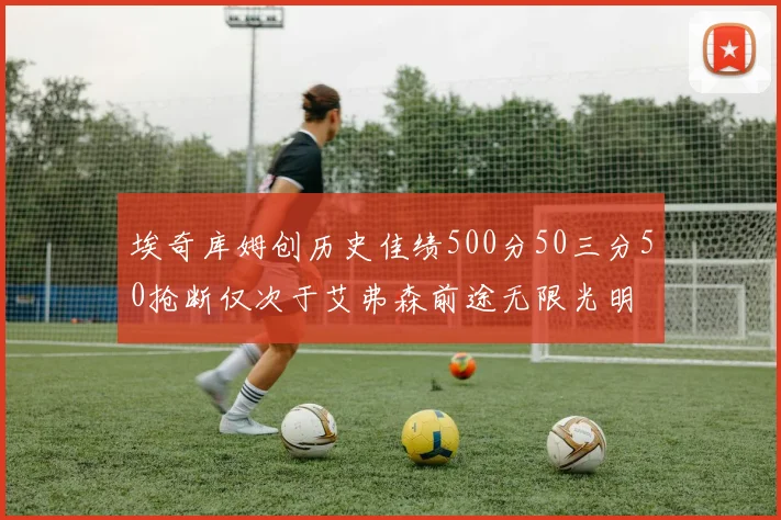 埃奇库姆创历史佳绩500分50三分50抢断仅次于艾弗森前途无限光明