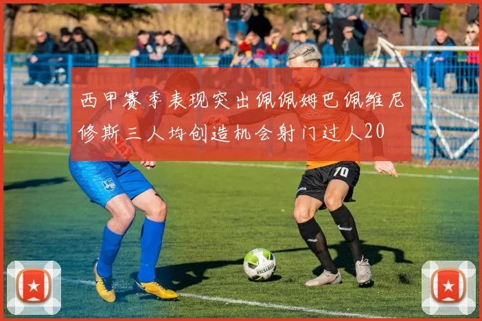 西甲赛季表现突出佩佩姆巴佩维尼修斯三人均创造机会射门过人20