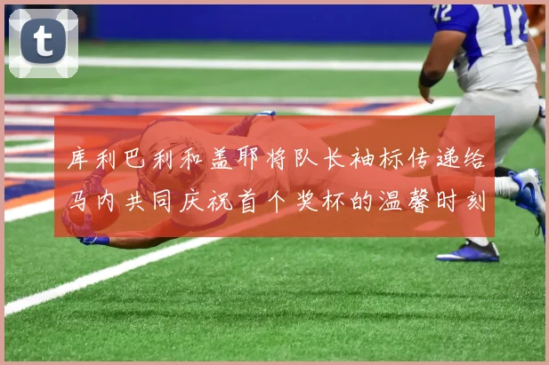 库利巴利和盖耶将队长袖标传递给马内共同庆祝首个奖杯的温馨时刻