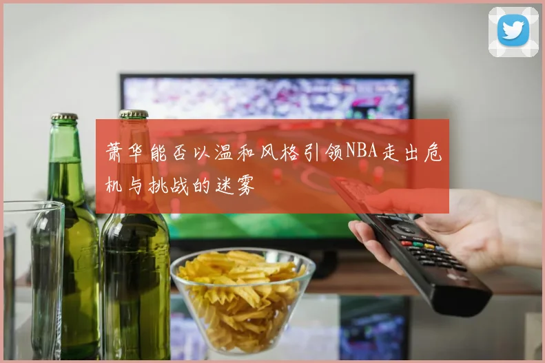萧华能否以温和风格引领NBA走出危机与挑战的迷雾
