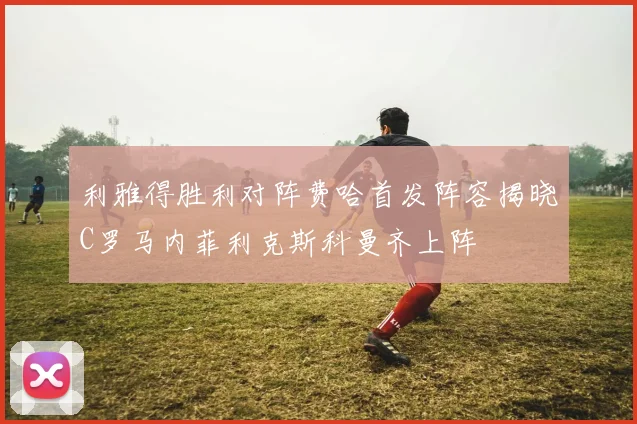 利雅得胜利对阵费哈首发阵容揭晓C罗马内菲利克斯科曼齐上阵