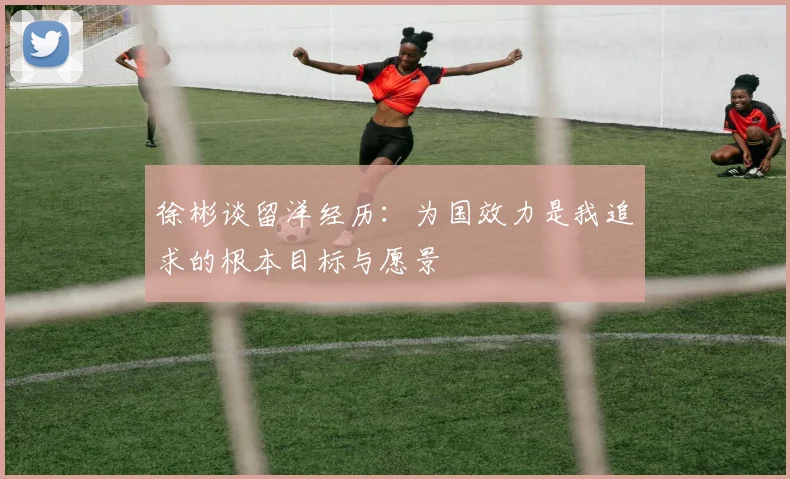 徐彬谈留洋经历：为国效力是我追求的根本目标与愿景