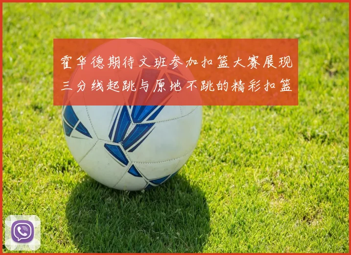 霍华德期待文班参加扣篮大赛展现三分线起跳与原地不跳的精彩扣篮技巧