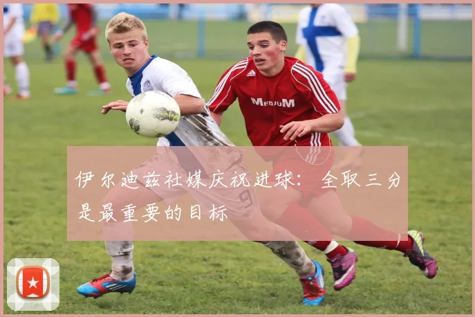 伊尔迪兹社媒庆祝进球：全取三分是最重要的目标