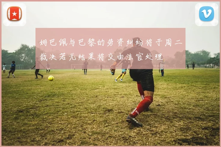 姆巴佩与巴黎的劳资纠纷将于周二裁决若无结果将交由法官处理