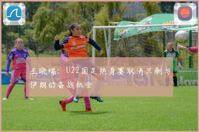 王晓瑞：U22国足热身赛取消只剩与伊朗的备战机会