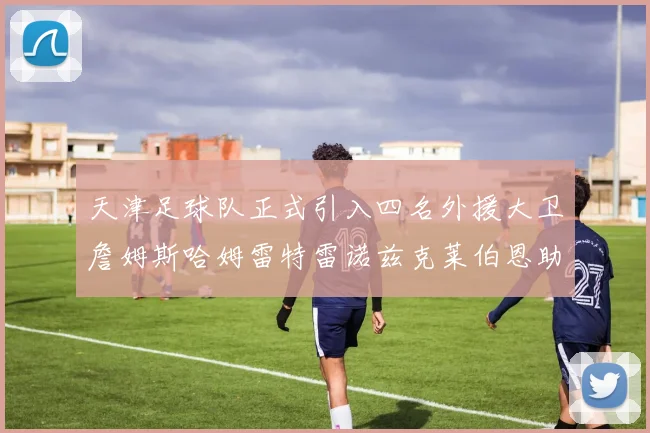 天津足球队正式引入四名外援大卫詹姆斯哈姆雷特雷诺兹克莱伯恩助力新赛季
