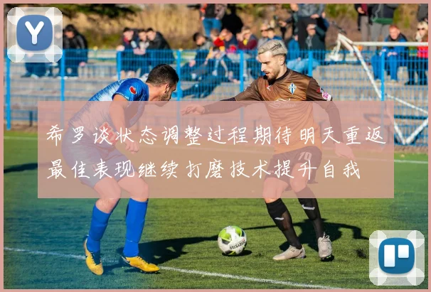 希罗谈状态调整过程期待明天重返最佳表现继续打磨技术提升自我