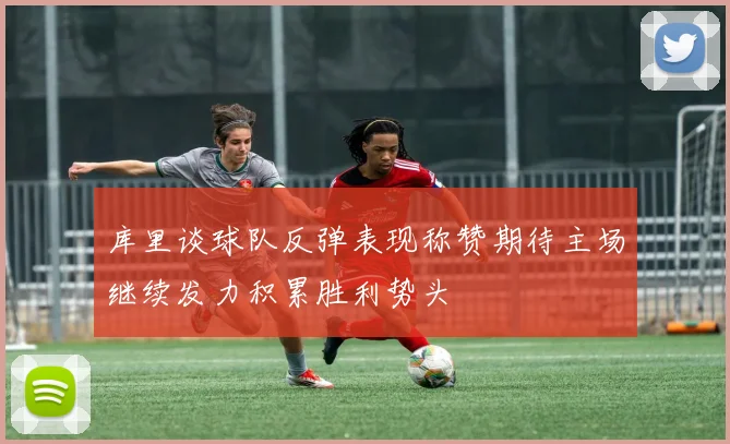 库里谈球队反弹表现称赞期待主场继续发力积累胜利势头